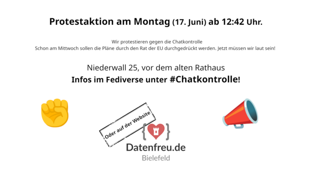 Protestaktion am Montag (17. Juni) ab 12:42 Uhr.
Wir protestieren gegen die Chatkontrolle.
Schon am Mittwoch sollen die Pläne durch den Rat der EU durchgedrückt werden. Jetzt müssen wir laut sein!

Niederwall 25, vor dem alten Rathaus Bielefeld.
Infos im Fediverse unter #Chatkontrolle!